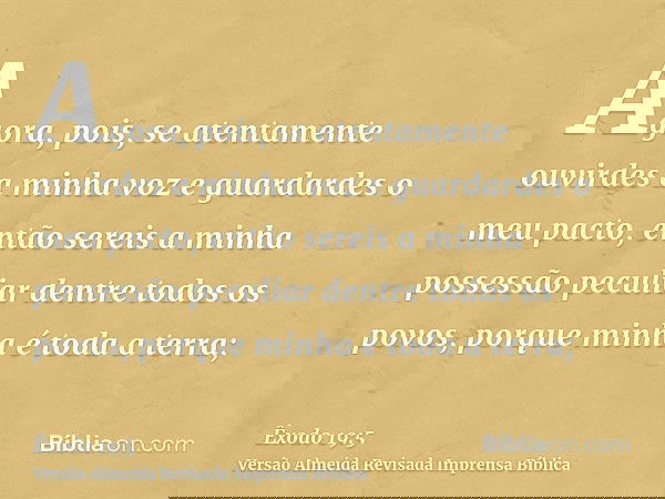Agora, pois, se atentamente ouvirdes a minha voz e guardardes o meu pacto, então sereis a minha possessão peculiar dentre todos os povos, porque minha é toda a