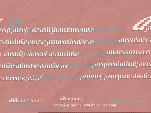 agora, pois, se diligentemente ouvirdes a minha voz e guardardes o meu concerto, então, sereis a minha propriedade peculiar dentre todos os povos; porque toda a