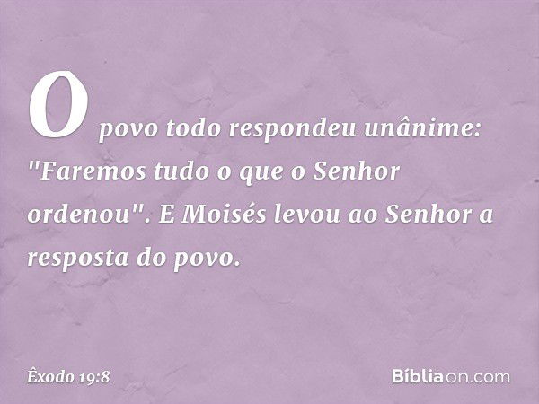 O povo todo respon­deu unânime: "Faremos tudo o que o Senhor ordenou". E Moisés levou ao Senhor a respos­ta do povo. -- Êxodo 19:8