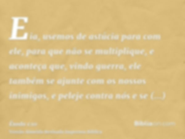 Eia, usemos de astúcia para com ele, para que não se multiplique, e aconteça que, vindo guerra, ele também se ajunte com os nossos inimigos, e peleje contra nós