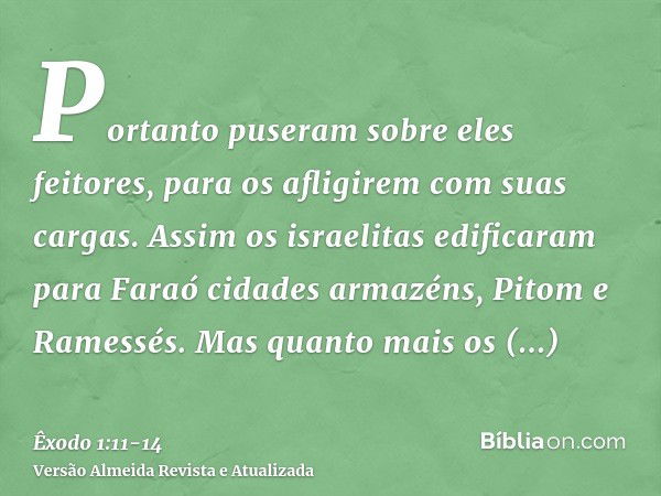 Portanto puseram sobre eles feitores, para os afligirem com suas cargas. Assim os israelitas edificaram para Faraó cidades armazéns, Pitom e Ramessés.Mas quanto