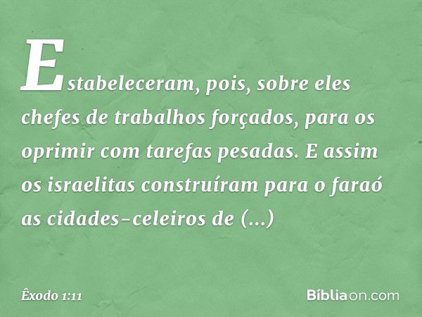 Estabeleceram, pois, sobre eles chefes de trabalhos forçados, para os oprimir com tare­fas pesadas. E assim os israelitas construíram para o faraó as cidades-ce