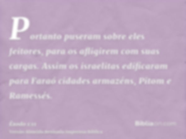 Portanto puseram sobre eles feitores, para os afligirem com suas cargas. Assim os israelitas edificaram para Faraó cidades armazéns, Pitom e Ramessés.