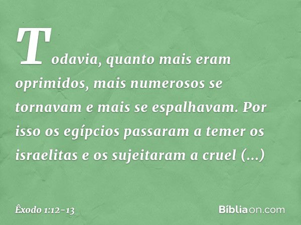 Todavia, quanto mais eram oprimi­dos, mais numerosos se tornavam e mais se espalhavam. Por isso os egípcios passaram a temer os israelitas e os sujeitaram a cru