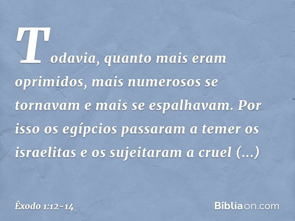 Todavia, quanto mais eram oprimi­dos, mais numerosos se tornavam e mais se espalhavam. Por isso os egípcios passaram a temer os israelitas e os sujeitaram a cru