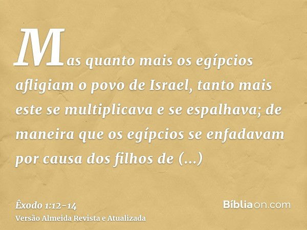 Mas quanto mais os egípcios afligiam o povo de Israel, tanto mais este se multiplicava e se espalhava; de maneira que os egípcios se enfadavam por causa dos fil