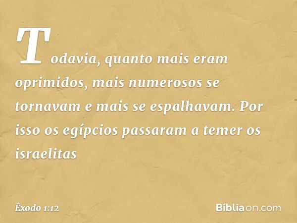 Todavia, quanto mais eram oprimi­dos, mais numerosos se tornavam e mais se espalhavam. Por isso os egípcios passaram a temer os israelitas -- Êxodo 1:12