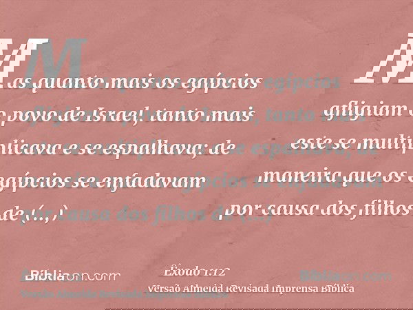 Mas quanto mais os egípcios afligiam o povo de Israel, tanto mais este se multiplicava e se espalhava; de maneira que os egípcios se enfadavam por causa dos fil