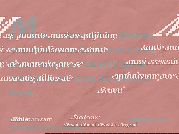 Mas, quanto mais os afligiam, tanto mais se multiplicavam e tanto mais cresciam; de maneira que se enfadavam por causa dos filhos de Israel.