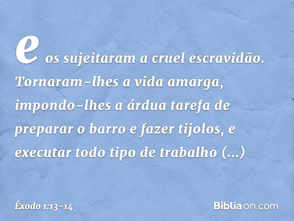 e os sujeitaram a cruel escravidão. Tornaram-lhes a vida amarga, impondo-lhes a árdua tarefa de preparar o barro e fazer tijolos, e executar todo tipo de trabal