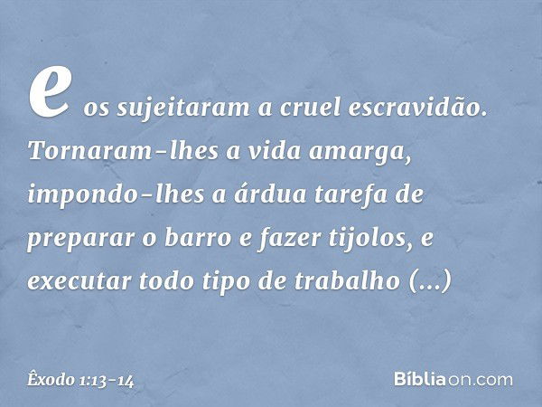 e os sujeitaram a cruel escravidão. Tornaram-lhes a vida amarga, impondo-lhes a árdua tarefa de preparar o barro e fazer tijolos, e executar todo tipo de trabal