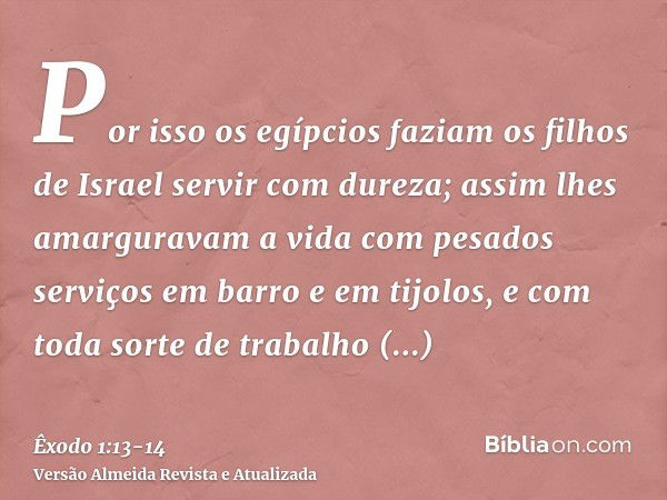 Por isso os egípcios faziam os filhos de Israel servir com dureza;assim lhes amarguravam a vida com pesados serviços em barro e em tijolos, e com toda sorte de 