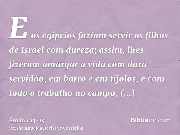 E os egípcios faziam servir os filhos de Israel com dureza;assim, lhes fizeram amargar a vida com dura servidão, em barro e em tijolos, e com todo o trabalho no