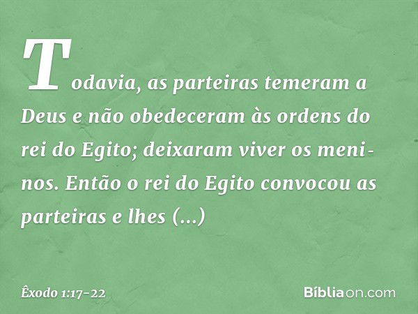 Todavia, as parteiras temeram a Deus e não obedeceram às ordens do rei do Egito; deixaram viver os meni­nos. En­tão o rei do Egito convocou as partei­ras e lhes