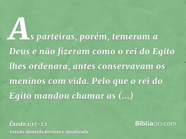 As parteiras, porém, temeram a Deus e não fizeram como o rei do Egito lhes ordenara, antes conservavam os meninos com vida.Pelo que o rei do Egito mandou chamar