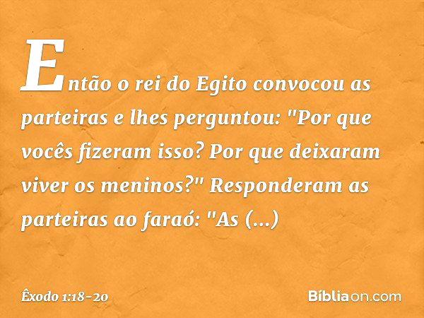 En­tão o rei do Egito convocou as partei­ras e lhes perguntou: "Por que vocês fizeram isso? Por que deixaram viver os meninos?" Responderam as parteiras ao fara