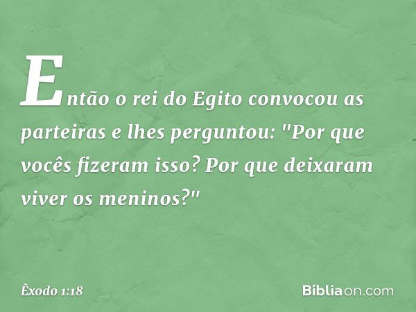 En­tão o rei do Egito convocou as partei­ras e lhes perguntou: "Por que vocês fizeram isso? Por que deixaram viver os meninos?" -- Êxodo 1:18