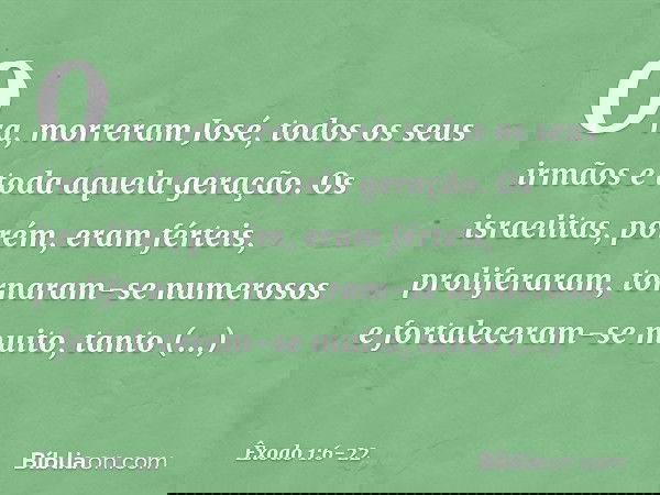 Ora, morreram José, todos os seus irmãos e toda aquela geração. Os israelitas, porém, eram férteis, proliferaram, tornaram-se numerosos e fortaleceram-se muit