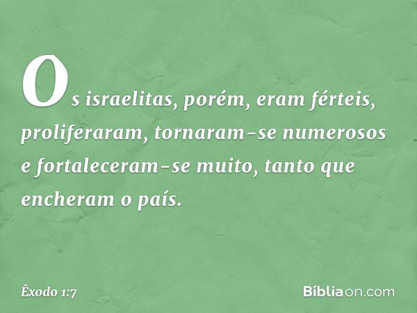 Os israelitas, po­rém, eram férteis, proliferaram, tornaram-se numerosos e fortaleceram-se muito, tanto que encheram o país. -- Êxodo 1:7