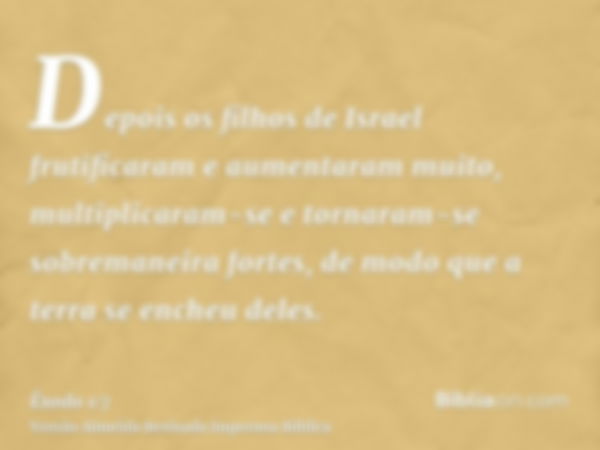 Depois os filhos de Israel frutificaram e aumentaram muito, multiplicaram-se e tornaram-se sobremaneira fortes, de modo que a terra se encheu deles.