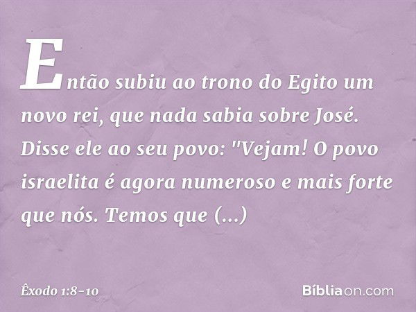 Então subiu ao trono do Egito um novo rei, que nada sabia sobre José. Disse ele ao seu povo: "Vejam! O povo israelita é agora numero­so e mais forte que nós. Te