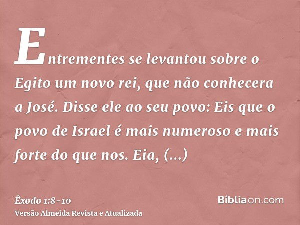 Entrementes se levantou sobre o Egito um novo rei, que não conhecera a José.Disse ele ao seu povo: Eis que o povo de Israel é mais numeroso e mais forte do que 