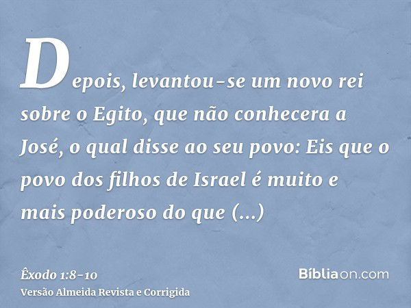 Depois, levantou-se um novo rei sobre o Egito, que não conhecera a José,o qual disse ao seu povo: Eis que o povo dos filhos de Israel é muito e mais poderoso do