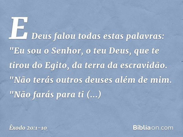 E Deus falou todas estas palavras: "Eu sou o Senhor, o teu Deus, que te tirou do Egito, da terra da escravidão. "Não terás outros deuses além de mim. "Não farás