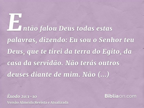 Então falou Deus todas estas palavras, dizendo:Eu sou o Senhor teu Deus, que te tirei da terra do Egito, da casa da servidão.Não terás outros deuses diante de m