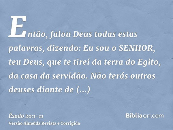 Então, falou Deus todas estas palavras, dizendo:Eu sou o SENHOR, teu Deus, que te tirei da terra do Egito, da casa da servidão.Não terás outros deuses diante de