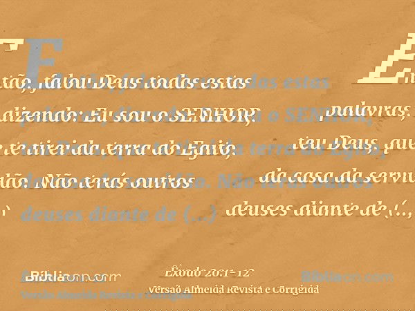 Então, falou Deus todas estas palavras, dizendo:Eu sou o SENHOR, teu Deus, que te tirei da terra do Egito, da casa da servidão.Não terás outros deuses diante de