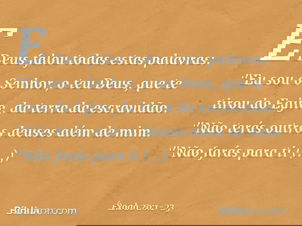 E Deus falou todas estas palavras: "Eu sou o Senhor, o teu Deus, que te tirou do Egito, da terra da escravidão. "Não terás outros deuses além de mim. "Não farás