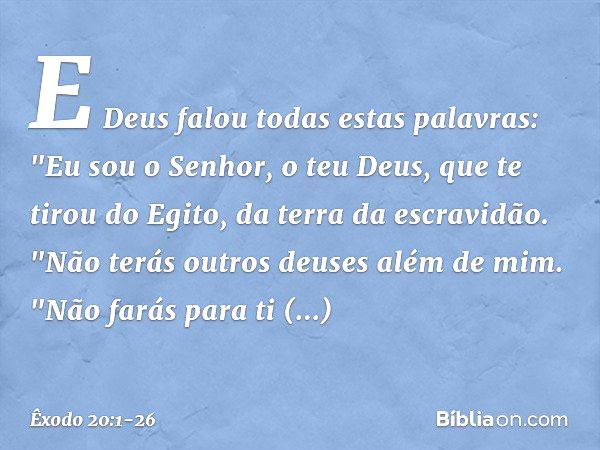 E Deus falou todas estas palavras: "Eu sou o Senhor, o teu Deus, que te tirou do Egito, da terra da escravidão. "Não terás outros deuses além de mim. "Não farás