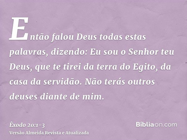 Então falou Deus todas estas palavras, dizendo:Eu sou o Senhor teu Deus, que te tirei da terra do Egito, da casa da servidão.Não terás outros deuses diante de m