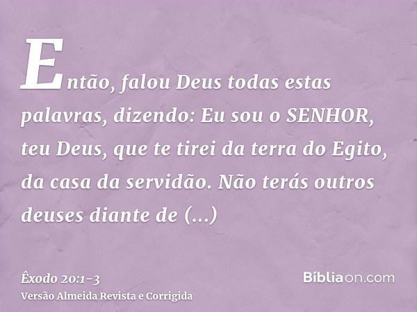 Então, falou Deus todas estas palavras, dizendo:Eu sou o SENHOR, teu Deus, que te tirei da terra do Egito, da casa da servidão.Não terás outros deuses diante de