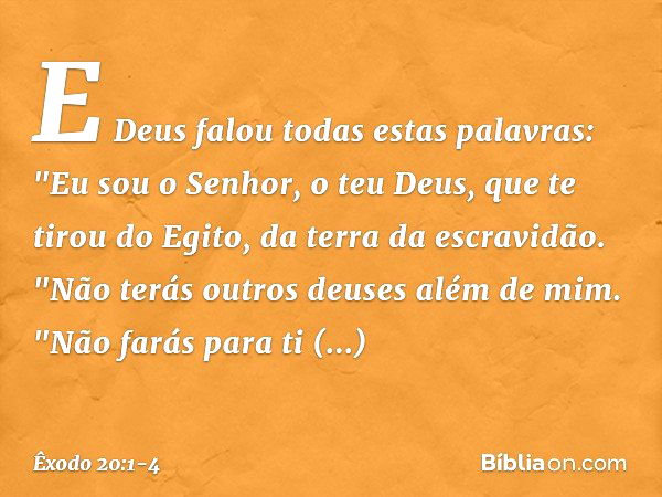 E Deus falou todas estas palavras: "Eu sou o Senhor, o teu Deus, que te tirou do Egito, da terra da escravidão. "Não terás outros deuses além de mim. "Não farás