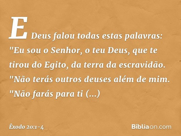 E Deus falou todas estas palavras: "Eu sou o Senhor, o teu Deus, que te tirou do Egito, da terra da escravidão. "Não terás outros deuses além de mim. "Não farás