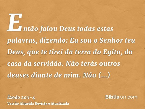 Então falou Deus todas estas palavras, dizendo:Eu sou o Senhor teu Deus, que te tirei da terra do Egito, da casa da servidão.Não terás outros deuses diante de m