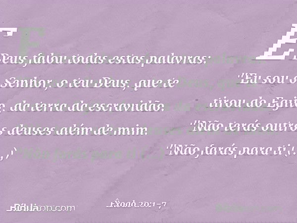 E Deus falou todas estas palavras: "Eu sou o Senhor, o teu Deus, que te tirou do Egito, da terra da escravidão. "Não terás outros deuses além de mim. "Não farás