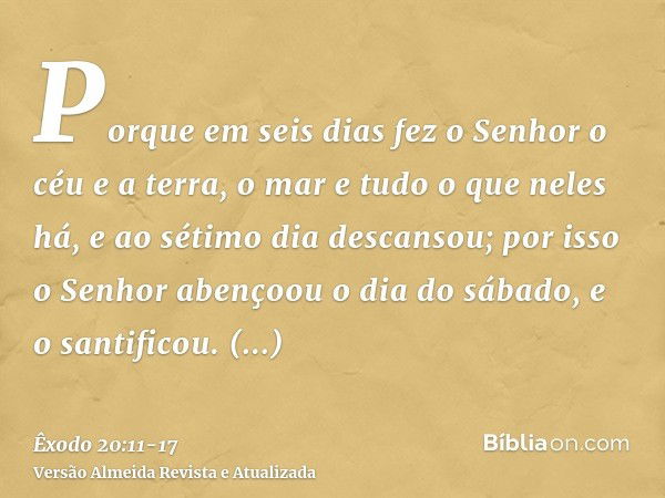 Porque em seis dias fez o Senhor o céu e a terra, o mar e tudo o que neles há, e ao sétimo dia descansou; por isso o Senhor abençoou o dia do sábado, e o santif