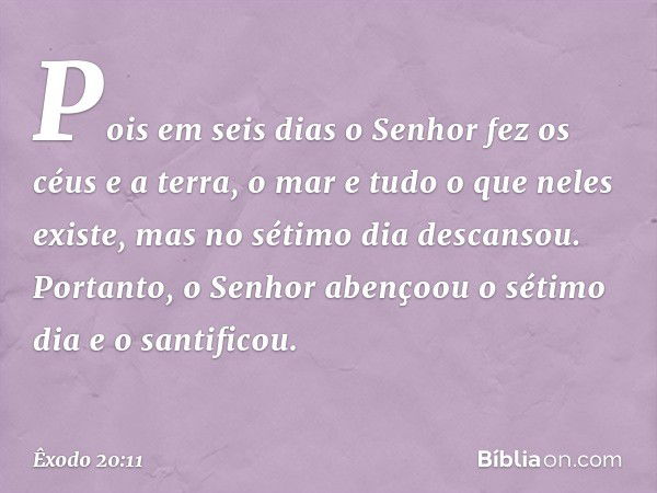 Pois em seis dias o Senhor fez os céus e a terra, o mar e tudo o que neles existe, mas no sétimo dia descansou. Portanto, o Senhor abençoou o sétimo dia e o san