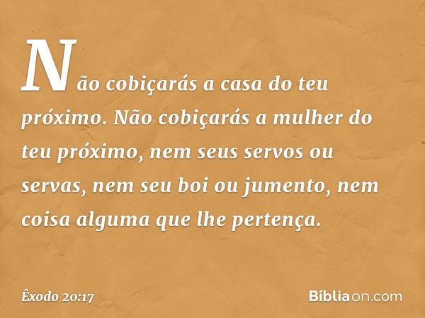 "Não cobiçarás a casa do teu próximo. Não cobiçarás a mulher do teu próximo, nem seus servos ou servas, nem seu boi ou jumento, nem coisa alguma que lhe pertenç