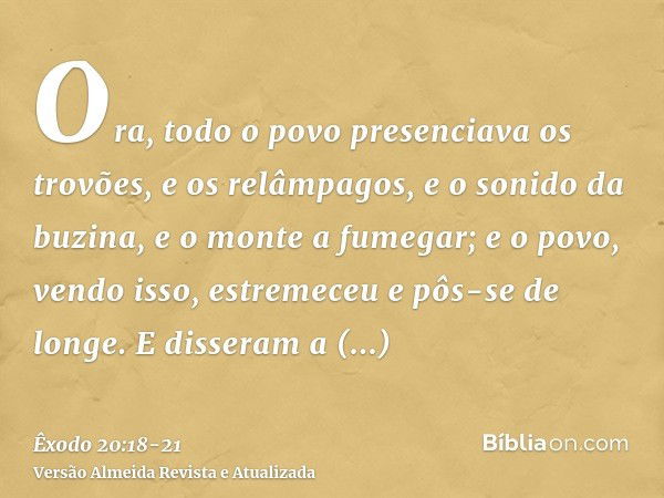 Ora, todo o povo presenciava os trovões, e os relâmpagos, e o sonido da buzina, e o monte a fumegar; e o povo, vendo isso, estremeceu e pôs-se de longe.E disser