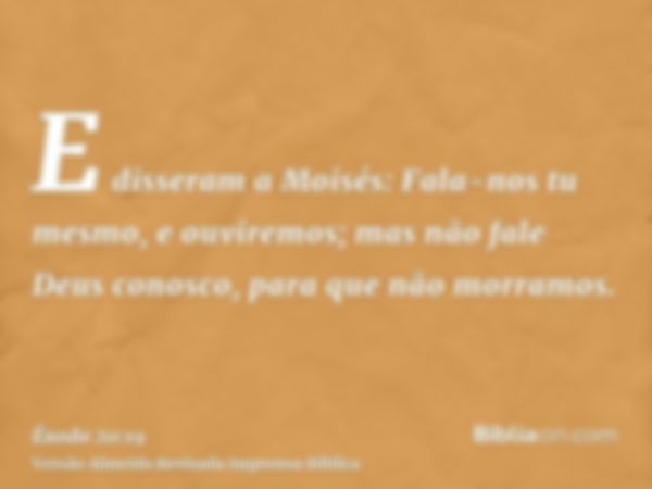 E disseram a Moisés: Fala-nos tu mesmo, e ouviremos; mas não fale Deus conosco, para que não morramos.