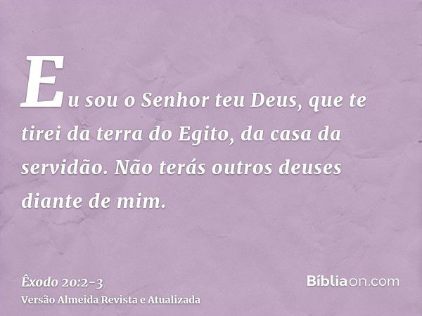 Eu sou o Senhor teu Deus, que te tirei da terra do Egito, da casa da servidão.Não terás outros deuses diante de mim.