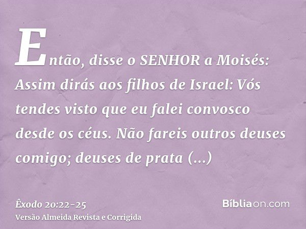 Então, disse o SENHOR a Moisés: Assim dirás aos filhos de Israel: Vós tendes visto que eu falei convosco desde os céus.Não fareis outros deuses comigo; deuses d