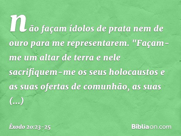 não façam ídolos de prata nem de ouro para me representarem. "Façam-me um altar de terra e nele sacrifiquem-me os seus holocaustos e as suas ofertas de comunhão