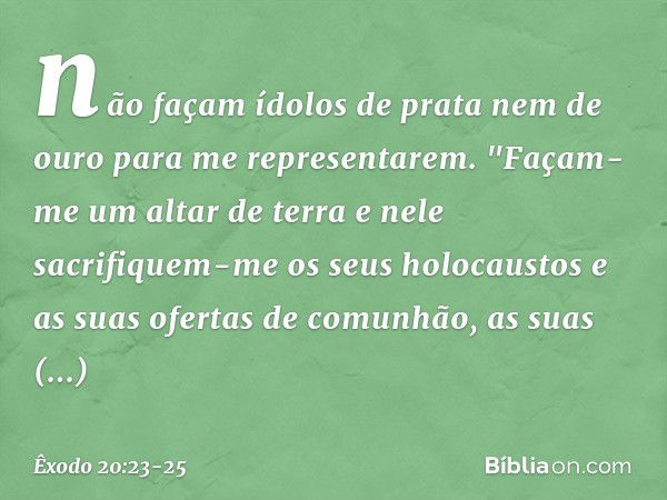 não façam ídolos de prata nem de ouro para me representarem. "Façam-me um altar de terra e nele sacrifiquem-me os seus holocaustos e as suas ofertas de comunhão