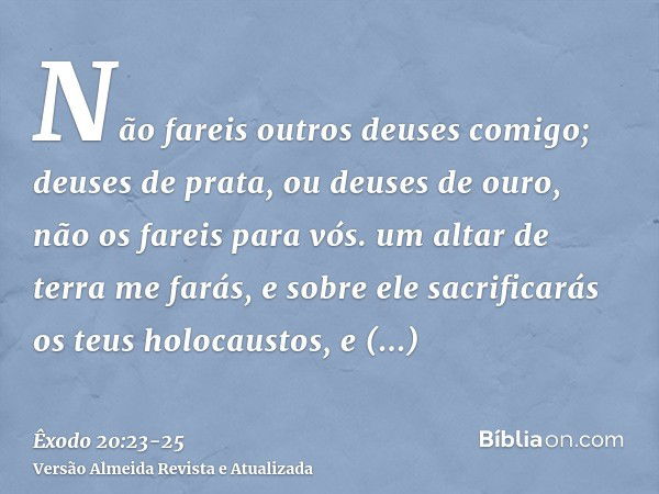 Não fareis outros deuses comigo; deuses de prata, ou deuses de ouro, não os fareis para vós.um altar de terra me farás, e sobre ele sacrificarás os teus holocau