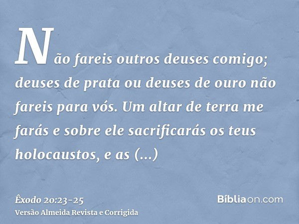 Não fareis outros deuses comigo; deuses de prata ou deuses de ouro não fareis para vós.Um altar de terra me farás e sobre ele sacrificarás os teus holocaustos, 